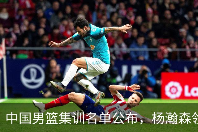 中国男篮集训名单公布，杨瀚森领衔 赵睿、周琦、张镇麟三悍将缺席